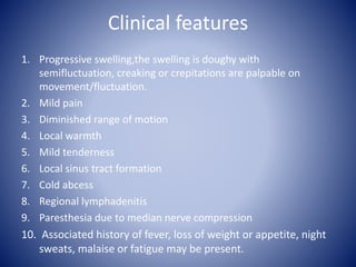 Clinical features
1. Progressive swelling,the swelling is doughy with
semifluctuation, creaking or crepitations are palpable on
movement/fluctuation.
2. Mild pain
3. Diminished range of motion
4. Local warmth
5. Mild tenderness
6. Local sinus tract formation
7. Cold abcess
8. Regional lymphadenitis
9. Paresthesia due to median nerve compression
10. Associated history of fever, loss of weight or appetite, night
sweats, malaise or fatigue may be present.
 