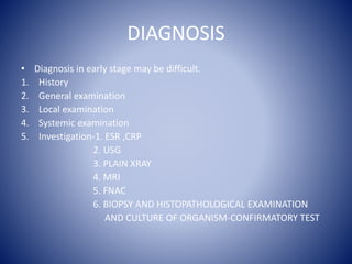 DIAGNOSIS
• Diagnosis in early stage may be difficult.
1. History
2. General examination
3. Local examination
4. Systemic examination
5. Investigation-1. ESR ,CRP
2. USG
3. PLAIN XRAY
4. MRI
5. FNAC
6. BIOPSY AND HISTOPATHOLOGICAL EXAMINATION
AND CULTURE OF ORGANISM-CONFIRMATORY TEST
 