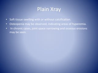 Plain Xray
• Soft tissue swelling with or without calcification.
• Osteopenia may be observed, indicating areas of hyperemia.
• In chronic cases, joint space narrowing and osseous erosions
may be seen.
 