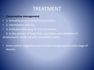 TREATMENT
• Conservative management
• 1. Immobilisation in functioning position
• 2. Intermittent exercise
• 3. Antitubercular drug for 9 to 12 months.
4. In the presnce of large fluid ,aspiration and instillation of
streptomycin combined with isoniazid is useful.
• Some author suggested conservative management in early stage of
disease.
 