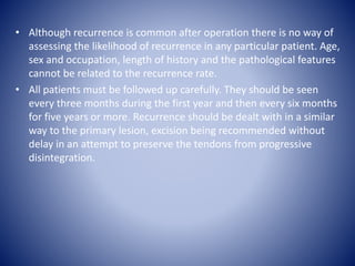 • Although recurrence is common after operation there is no way of
assessing the likelihood of recurrence in any particular patient. Age,
sex and occupation, length of history and the pathological features
cannot be related to the recurrence rate.
• All patients must be followed up carefully. They should be seen
every three months during the first year and then every six months
for five years or more. Recurrence should be dealt with in a similar
way to the primary lesion, excision being recommended without
delay in an attempt to preserve the tendons from progressive
disintegration.
 