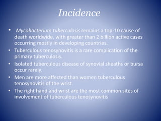 Incidence
• Mycobacterium tuberculosis remains a top-10 cause of
death worldwide, with greater than 2 billion active cases
occurring mostly in developing countries.
• Tuberculous tenosynovitis is a rare complication of the
primary tuberculosis.
• Isolated tuberculous disease of synovial sheaths or bursa
occur rarely.
• Men are more affected than women tuberculous
tenosynovitis of the wrist.
• The right hand and wrist are the most common sites of
involvement of tuberculous tenosynovitis
 