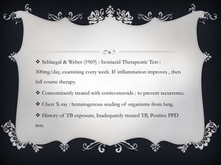  Schlaegal & Weber (1969) : Isoniazid Therapeutic Test :
300mg/day, examining every week. If inflammation improves , then
full course therapy.
 Concomitantly treated with corticosteroids : to prevent recurrence.
 Chest X-ray : hematogenous seeding of organisms from lung.
 History of TB exposure, Inadequately treated TB, Positive PPD
test.
 