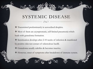 SYSTEMIC DISEASE
 Transmitted predominately in aerosolised droplets.
 Most of them are asymptomatic, self-limited pneumonia which
heals with granuloma formation.
 Sensitization develops after 2-10 weeks of infection & manifested
by positive skin test extract of tuberculous bacilli.
 Granuloma usually calcifies & becomes inactive.
 However, onset of symptoms after breakdown of immune system.
 