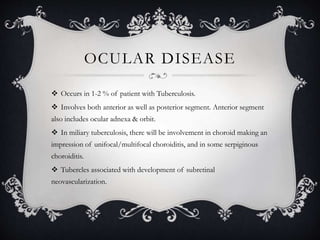 OCULAR DISEASE
 Occurs in 1-2 % of patient with Tuberculosis.
 Involves both anterior as well as posterior segment. Anterior segment
also includes ocular adnexa & orbit.
 In miliary tuberculosis, there will be involvement in choroid making an
impression of unifocal/multifocal choroiditis, and in some serpiginous
choroiditis.
 Tubercles associated with development of subretinal
neovascularization.
 