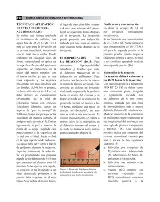 194       REVISTA MEDICA DE COSTA RICA Y CENTROAMERICA

      TÉCNICA DE APLICACIÓN                  el lugar de inyección debe situarse           Dosificación y concentración
      DE INTRADERMORRE-                      a 4 cm como mínimo del primer                 La dosis es siempre de 0,1 ml
      ACCIONES (5,7,15)                      lugar de inyección. horas después             por    inyección     estrictamente
      Se utiliza una jeringa graduada        de la inyección. La inyección                 intradermica.                                       E
      en centésimas de mililitro, con        puede producir una induración                 Se recomienda una concentración                     c
      aguja fina de 25-27 G, de 10-12        rodeada por una zona de eritema               de 2 U.T./0,1 ml. Puede utilizarse                  e
      mm de largo para la inyección en       unas cuantas horas después de la              una concentración de 10 U.T./0,1                    p
      la dermis superficial, inoculando      inyección.                                    ml para la segunda prueba si la                     e
      con el bisel hacia arriba. Puede                                                     primera prueba resulta negativa                     r
      realizarse en cualquier sitio, de      INTERPRETACIÓN                   DE           (diámetro inferior a aprox. 6 mm)                   d
      forma convencional se aplica en        LA REACCIÓN (10,15) Para                      y se considera apropiado realizar                   a
      la superficie flexora del antebrazo    determinar         hipersensibilidad          una segunda prueba. (16)                            c
      izquierdo, de preferencia en la        retardada, p flexible que mide                                                                    r
      unión del tercio superior con          el diámetro transversal de la                 Valoración de la reacción                           S
      el tercio medio, ya que es una         induración en milímetros. Para                La reacción deberá valorarse a                      d
      zona expuesta y las regiones           delimitar los bordes de la misma              las 48-72 horas de la inyección                     l
      proximales son más sensibles que       se utiliza la técnica de Sokal. Ésta          Una reacción positiva a Tuberculin                  h
      las distales. (6,10) Por lo general,   consiste en utilizar un bolígrafo             PPD RT 23 SSI se define como                        h
      la dosis utilizada es de 0.1 cc, se    deslizando su punta de la periferia           una induración plana, irregular                     d
      debe obtener un levantamiento          hacia el centro del eritema y al              y ligeramente elevada con                           m
      circunscrito de la piel de             llegar al borde de la lesión por lo           un diámetro de 6 mm como                            r
      coloración pálida, con orificios       general,la lectura se realiza a las           mínimo, rodeada por una zona                        t
      foliculares dilatados, dando un        48 horas, mediante una regla se               de enrojecimiento más o menos                       (
      aspecto de “piel de naranja” de        detecta un“obstáculo”, en este                definida. Valorar sólo la induración.               (
      5-10 mm, lo que asegura que se ha      sitio se realiza una marcación. El            Medir el diámetro de la induración                  i
      inoculado de manera correcta el        mismo procedimiento se realiza a              en milímetros transversalmente al                   a
      antígeno en la dermis. (15). Estirar   ambos lados de la induración, en              eje longitudinal del antebrazo con                  o
      ligeramente la piel e insertar la      el diámetro transversal mayor y               una regla de plástico transparente                  n
      punta de la aguja (sujetada casi       se mide la distancia entre ambos              y flexible. (16). Una reacción                      a
      paralelamente a la superficie de       puntos marcados (figura 1).                   positiva indica una respuesta del                   l
      la piel con el bisel hacia arriba)                                                   sistema inmunitario causada por                     a
      en la capa superficial de la dermis.                                                 uno o varios de los siguientes                      d
      La aguja debe ser visible a través                                                   factores:(16)                                       t
      de epidermis durante la inserción.                                                   a. Infección con complejo de                        p
      Inyectar lentamente la solución.                                                         Mycobacteriurn tuberculosis                     a
      Se irá produciendo una pequeña                                                           (M. tuberculosis, M. bovis, M.                  e
      pápula de un diámetro de 8-10 mm                                                         atricanum o M.microti).                         e
      que permanecerá durante unos 10                                                      b. Infeccion con micobacterias                      f
      minutos. Si no aparece una pápula,                                                       no tuerculosas.                                 d
      la solución se ha inyectado a un       Figura 1. Técnica de Sokal para delimitar     c. Vacuna BCG anterior (las                         n
                                             los bordes de la induración secundaria a la
      nivel demasiado profundo y la          aplicación de una prueba intradérmica.
                                                                                               personas      vacunadas      con                d
      prueba debe repetirse en el otro                                                         BCG normalmente muestran                        p
      brazo. Si se utiliza el mismo brazo,                                                     reacción positiva a la                          y




PRUEBA DE TUBERCULINA.indd 2                                                                                              4/17/09 4:25:49 PM
 