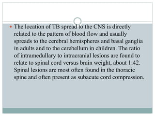  The location of TB spread to the CNS is directly
related to the pattern of blood flow and usually
spreads to the cerebral hemispheres and basal ganglia
in adults and to the cerebellum in children. The ratio
of intramedullary to intracranial lesions are found to
relate to spinal cord versus brain weight, about 1:42.
Spinal lesions are most often found in the thoracic
spine and often present as subacute cord compression.
 
