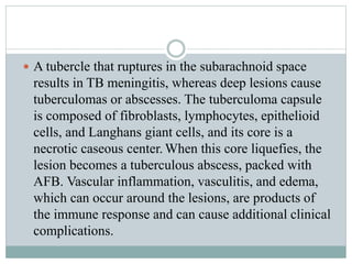  A tubercle that ruptures in the subarachnoid space
results in TB meningitis, whereas deep lesions cause
tuberculomas or abscesses. The tuberculoma capsule
is composed of fibroblasts, lymphocytes, epithelioid
cells, and Langhans giant cells, and its core is a
necrotic caseous center. When this core liquefies, the
lesion becomes a tuberculous abscess, packed with
AFB. Vascular inflammation, vasculitis, and edema,
which can occur around the lesions, are products of
the immune response and can cause additional clinical
complications.
 