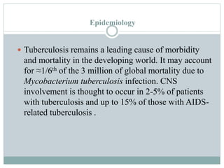 Epidemiology
 Tuberculosis remains a leading cause of morbidity
and mortality in the developing world. It may account
for ≈1/6th of the 3 million of global mortality due to
Mycobacterium tuberculosis infection. CNS
involvement is thought to occur in 2-5% of patients
with tuberculosis and up to 15% of those with AIDS-
related tuberculosis .
 