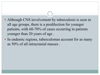  Although CNS involvement by tuberculosis is seen in
all age groups, there is a predilection for younger
patients, with 60-70% of cases occurring in patients
younger than 20 years of age .
 In endemic regions, tuberculomas account for as many
as 50% of all intracranial masses .
 
