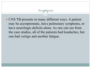 Symptoms
 CNS TB presents in many different ways. A patient
may be asymptomatic, have pulmonary symptoms, or
have neurologic deficits alone. As one can see from
the case studies, all of the patients had headaches, but
one had vertigo and another fatigue.
 