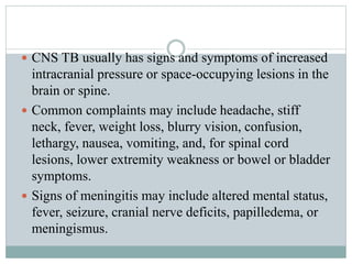  CNS TB usually has signs and symptoms of increased
intracranial pressure or space-occupying lesions in the
brain or spine.
 Common complaints may include headache, stiff
neck, fever, weight loss, blurry vision, confusion,
lethargy, nausea, vomiting, and, for spinal cord
lesions, lower extremity weakness or bowel or bladder
symptoms.
 Signs of meningitis may include altered mental status,
fever, seizure, cranial nerve deficits, papilledema, or
meningismus.
 