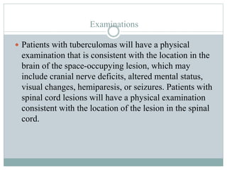 Examinations
 Patients with tuberculomas will have a physical
examination that is consistent with the location in the
brain of the space-occupying lesion, which may
include cranial nerve deficits, altered mental status,
visual changes, hemiparesis, or seizures. Patients with
spinal cord lesions will have a physical examination
consistent with the location of the lesion in the spinal
cord.
 