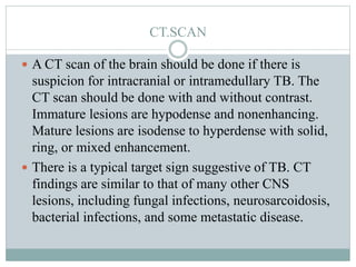 CT.SCAN
 A CT scan of the brain should be done if there is
suspicion for intracranial or intramedullary TB. The
CT scan should be done with and without contrast.
Immature lesions are hypodense and nonenhancing.
Mature lesions are isodense to hyperdense with solid,
ring, or mixed enhancement.
 There is a typical target sign suggestive of TB. CT
findings are similar to that of many other CNS
lesions, including fungal infections, neurosarcoidosis,
bacterial infections, and some metastatic disease.
 