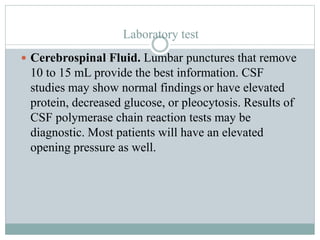 Laboratory test
 Cerebrospinal Fluid. Lumbar punctures that remove
10 to 15 mL provide the best information. CSF
studies may show normal findings or have elevated
protein, decreased glucose, or pleocytosis. Results of
CSF polymerase chain reaction tests may be
diagnostic. Most patients will have an elevated
opening pressure as well.
 