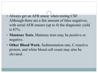  Always get an AFB smear when testing CSF.
Although there are a fair amount of false negatives,
with serial AFB smears (up to 4) the diagnostic yield
is 87%.
 Mantoux Tests. Mantoux tests may be positive or
negative.
 Other Blood Work. Sedimentation rate, C-reactive
protein, and white blood cell count may also be
elevated.
 