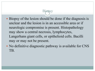 Biopsy
 Biopsy of the lesion should be done if the diagnosis is
unclear and the lesion is in an accessible area or if
neurologic compromise is present. Histopathology
may show a central necrosis, lymphocytes,
Langerhans giant cells, or epithelioid cells. Bacilli
may or may not be present.
 No definitive diagnostic pathway is available for CNS
TB.
 