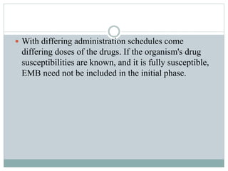  With differing administration schedules come
differing doses of the drugs. If the organism's drug
susceptibilities are known, and it is fully susceptible,
EMB need not be included in the initial phase.
 