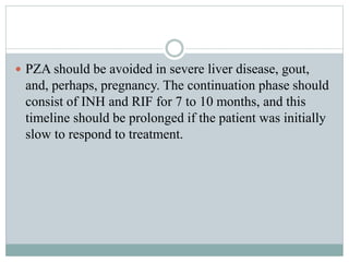  PZA should be avoided in severe liver disease, gout,
and, perhaps, pregnancy. The continuation phase should
consist of INH and RIF for 7 to 10 months, and this
timeline should be prolonged if the patient was initially
slow to respond to treatment.
 