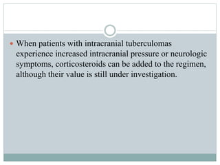  When patients with intracranial tuberculomas
experience increased intracranial pressure or neurologic
symptoms, corticosteroids can be added to the regimen,
although their value is still under investigation.
 
