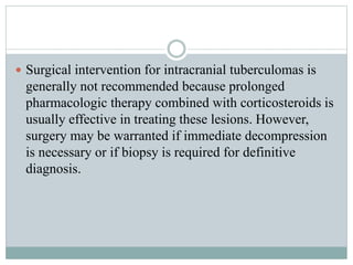  Surgical intervention for intracranial tuberculomas is
generally not recommended because prolonged
pharmacologic therapy combined with corticosteroids is
usually effective in treating these lesions. However,
surgery may be warranted if immediate decompression
is necessary or if biopsy is required for definitive
diagnosis.
 