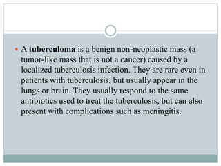  A tuberculoma is a benign non-neoplastic mass (a
tumor-like mass that is not a cancer) caused by a
localized tuberculosis infection. They are rare even in
patients with tuberculosis, but usually appear in the
lungs or brain. They usually respond to the same
antibiotics used to treat the tuberculosis, but can also
present with complications such as meningitis.
 