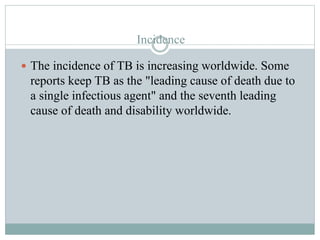 Incidence
 The incidence of TB is increasing worldwide. Some
reports keep TB as the "leading cause of death due to
a single infectious agent" and the seventh leading
cause of death and disability worldwide.
 