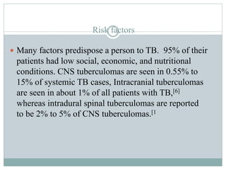 Risk factors
 Many factors predispose a person to TB. 95% of their
patients had low social, economic, and nutritional
conditions. CNS tuberculomas are seen in 0.55% to
15% of systemic TB cases, Intracranial tuberculomas
are seen in about 1% of all patients with TB,[6]
whereas intradural spinal tuberculomas are reported
to be 2% to 5% of CNS tuberculomas.[1
 