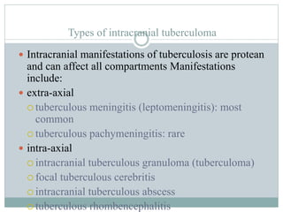 Types of intracranial tuberculoma
 Intracranial manifestations of tuberculosis are protean
and can affect all compartments Manifestations
include:
 extra-axial
 tuberculous meningitis (leptomeningitis): most
common
 tuberculous pachymeningitis: rare
 intra-axial
 intracranial tuberculous granuloma (tuberculoma)
 focal tuberculous cerebritis
 intracranial tuberculous abscess
 tuberculous rhombencephalitis
 