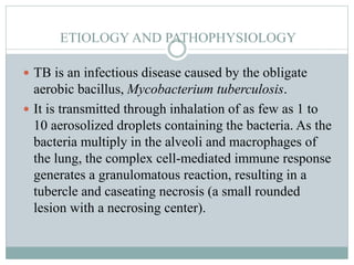 ETIOLOGY AND PATHOPHYSIOLOGY
 TB is an infectious disease caused by the obligate
aerobic bacillus, Mycobacterium tuberculosis.
 It is transmitted through inhalation of as few as 1 to
10 aerosolized droplets containing the bacteria. As the
bacteria multiply in the alveoli and macrophages of
the lung, the complex cell-mediated immune response
generates a granulomatous reaction, resulting in a
tubercle and caseating necrosis (a small rounded
lesion with a necrosing center).
 