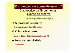 Por que pedir o exame de escarro?
    Diagnóstico da TB pulmonar
         Exame de escarro
             Confirmação bacteriológica
Baciloscopia de escarro
2 amostras, em dias diferentes

 Cultura de escarro
para todos os detentos suspeitos de TB

Teste de sensibilidade
para todos
 