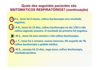 Quais dos seguintes pacientes são
SINTOMÁTICOS RESPIRATÓRIOS? (continuação)

8. B.S., tosse há 2 meses, colheu baciloscopia com resultado
   negativo.
9. J.P.R., tosse há 15 dias, colheu baciloscopia no dia 1/03 e não
   colheu segunda amostra. O resultado da primeira foi negativo.

X M.C., tosse há uma semana e não colheu baciloscopia.
10.
11. J. T., tosse há 1 semana, suores noturnos, RX suspeito de TB,
  colheu baciloscopia a pedido médico.
12. W.S., cansaço há 15 dias, nega tosse, colheu baciloscopia,
  resultado positivo.
 