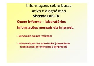 Informações sobre busca
           ativa e diagnóstico
        Sistema LAB-TB
Quem informa – laboratórios
Informações mensais via internet:

- Número de exames realizados

- Número de pessoas examinadas (sintomáticos
   respiratórios) por município e por presídio
 