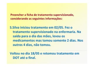 Preencher a ficha de tratamento supervisionado,
considerando as seguintes informações:

S.Silva iniciou tratamento em 02/05. Fez o
  tratamento supervisionado na enfermaria. Na
  saída para o dia das mães, levou os
  medicamentos mas tomou somente 2 dias. Nos
  outros 4 dias, não tomou.

Voltou no dia 18/05 e retomou tratamento em
 DOT até o final.
 
