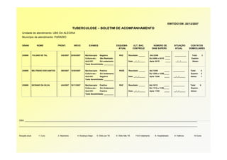 EMITIDO EM: 20/12/2007
                                                       TUBERCULOSE – BOLETIM DE ACOMPANHAMENTO
   Unidade de atendimento: UBS DA ALEGRIA
   Município de atendimento: PARAÍSO


   SINAN              NOME              PRONT.           INÍCIO         EXAMES                         ESQUEMA           ULT. BAC.              NÚMERO DE             SITUAÇÃO          CONTATOS
                                                                                                         ATUAL           CONTROLE              DIAS SUPERV.            ATUAL           DOMICILIARES


   235689         FULANO DE TAL            345/2007   23/04/2007    Baciloscopia:      Negativo           RHZ       Resultado: ______        Até 23/06        _____    ___________       Total:        3
                                                                    Cultura esc.:      Não Realizado                                     De 24/06 a 24/10 _____                          Examin:
                                                                    Anti-HIV:          Em andamento                 Data: __/__/______   Após 24/10           _____     __/__/______      Adoec:
                                                                    Teste Sensibilidade: _________


   235689         BELTRANO DOS SANTOS      265/2007   12/03/2007    Baciloscopia:      Positivo           RHZE      Resultado: ______    Até 12/05          _____     ___________       Total:     5
                                                                    Cultura esc.:      Em Andamento                                      De 13/05 a 13/09_____                          Examin:    2
                                                                    Anti-HIV:          Negativo                     Data: __/__/______   Após 13/09         _____     __/__/______      Adoec:     1
                                                                    Teste Sensibilidade: _________


   235689         SICRANO DA SILVA         434/2007   10/11/2007    Baciloscopia:      Positivo           RHZ       Resultado: ______    Até 10/12          _____     ___________       Total:     0
                                                                    Cultura esc.:      Em Andamento                                      De 11/12 a 11/02_____                          Examin:
                                                                    Anti-HIV:          Positivo                     Data: __/__/______   Após 11/02         _____     __/__/______      Adoec:
                                                                    Teste Sensibilidade: _________




OBS: ______________________________________________________________________________________________________________________________________________

___________________________________________________________________________________________________________________________________________________



Situação atual:         1- Cura         2- Abandono         4- Mudança Diagn.       5- Óbito por TB    6- Óbito Não TB     7-Em tratamento        8- Hospitalizado     9- Falência         10-Outra
 