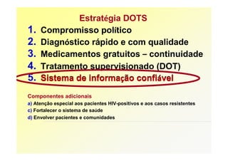 Estratégia DOTS
1.   Compromisso político
2.   Diagnóstico rápido e com qualidade
3.   Medicamentos gratuitos – continuidade
4.   Tratamento supervisionado (DOT)
5.   Sistema de informação confiável
Componentes adicionais
a) Atenção especial aos pacientes HIV-positivos e aos casos resistentes
c) Fortalecer o sistema de saúde
d) Envolver pacientes e comunidades
 