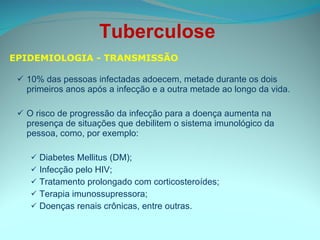 10% das pessoas infectadas adoecem, metade durante os dois primeiros anos após a infecção e a outra metade ao longo da vida.  O risco de progressão da infecção para a doença aumenta na presença de situações que debilitem o sistema imunológico da pessoa, como, por exemplo: Diabetes Mellitus (DM); Infecção pelo HIV; Tratamento prolongado com corticosteroídes; Terapia imunossupressora; Doenças renais crônicas, entre outras. EPIDEMIOLOGIA - TRANSMISSÃO Tuberculose  