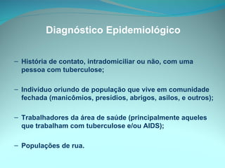 Diagnóstico Epidemiológico História de contato, intradomiciliar ou não, com uma pessoa com tuberculose; Indivíduo oriundo de população que vive em comunidade fechada (manicômios, presídios, abrigos, asilos, e outros);  Trabalhadores da área de saúde (principalmente aqueles que trabalham com tuberculose e/ou AIDS); Populações de rua. 