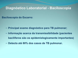 Diagnóstico Laboratorial - Baciloscopia Baciloscopia do Escarro: Principal exame diagnóstico para TB pulmonar; Informação acerca da transmissibilidade (pacientes bacilíferos são os epidemiologicamente importantes) Detecta até 80% dos casos de TB pulmonar. 