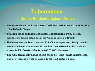 Tuberculose  Dados Epidemiológicos Atuais Casos anuais são estimados em 8,7 milhões de doentes no mundo, com 1,8 milhão de óbitos. 80% dos casos de tuberculose estão concentrados em 22 países.  Apenas um destes está situado na América Latina, o Brasil. Estima-se que no Brasil ocorram 129.000 casos por ano, dos quais são notificados apenas cerca de 90.000. Em 2004, o Brasil notificou 86.881 casos de TB. Com incidência de 60/100.000 habitantes. Em 2005, foram notificados 15.662 casos de TB no Rio de Janeiro. Este número representa 15% de casos de TB notificados no país. 