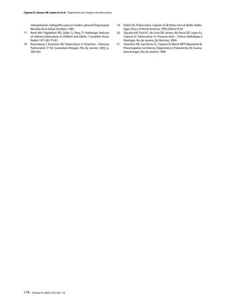Capone D, Jansen JM, Lopes AJ et al . Diagnóstico por imagem da tuberculose



      interpretación radiográﬁca para el medico general.Organização           19.   Rubin SA. Tuberculosis. Captain of all these men of death. Radio-
      Mundial de la Salud, Genebra, 1985.                                           logic Clinics of North America 1995;33(4):619-39.
17.   Reed MH, Pagtakhan RD, Zylak CJ, Berg TJ. Radiologic features           20.   Siqueira HR, Faria EC, de Lima DB, Jansen JM, Paiva DD, Lopes AJ,
      of military tuberculosis in children and adults. J Canadian Assoc             Capone D. Tuberculose. In: Pneumo-Aids – Clínica, Radiologia e
      Radiol 1977;28:175-81.                                                        Patologia. Rio de Janeiro, Ed. Revinter, 2004.
18.   Rosemberg J, Tarantino AB. Tuberculose. In Tarantino – Doenças          21.   Tarantino AB, Sant’Anna CC, Capone D, March MFP, Maymone W.
      Pulmonares. 5ª Ed. Guanabara-Koogan, Rio de Janeiro, 2002, p.                 Pneumopatias na Infancia. Diagnóstico e Tratamento. Ed. Guana-
      294-324.                                                                      bara-Koogan, Rio de Janeiro, 1998.




174    Pulmão RJ 2006;15(3):166-174
 