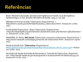 Brasil. Ministério da Saúde. Secretaria de Vigilância em Saúde. Guia de Vigilância
Epidemiológica. 6. Ed., Brasília: Ministério da Saúde, 2005, p. 732-756.
Biblioteca Virtual em Saúde. Tuberculose. Disponível em: <
http://bvsms.saude.gov.br/html/pt/dicas/dica_tuberculose.html>. Acesso em: 10 fev.
2012.
Fundo Global Tuberculose - Brasil. Tuberculose. Disponível em:
<http://fundoglobaltb.org.br/site/tuberculose/tuberculose.php?Section=3&SubSection=
1>. Acesso em: 11 fev. 2012.
PINHEIRO, Dr. Pedro. MD.Saúde. Tuberculose: sintomas e tratamento. Disponível em: <
http://www.mdsaude.com/2009/04/sintomas-de-tuberculose.html>. Acesso em: 09 fev.
2012.
Portal da Saúde SUS. Tuberculose. Disponível em:
<http://portal.saude.gov.br/portal/saude/profissional/area.cfm?id_area=1527>. Acesso
em: 10 fev. 2012.
Secretaria de Saúde do Estado de Pernambuco. Controle da Tuberculose. Disponível
em: <http://portal.saude.pe.gov.br/programas-e-acoes/controle-de-doencas/1235-2/>.
Acesso em: 12 fev. 2012.
 