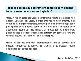 Todas as pessoas que entram em contacto com doentes
tuberculosos podem ser contagiadas?

•Não. A maior parte das vezes o organismo resiste e a pessoa não
adoece. Contudo, por vezes, o organismo resiste no momento, mas
continua a albergar o micróbio, motivo pelo qual quando fragilizado
por alguma outra doença, como a sida, o cancro, a diabetes ou o
alcoolismo, acaba por não resistir. Os idosos têm também mais
possibilidades de adoecer logo após estarem em contacto com um
tuberculoso, ou seja, com o ar que este respira.

•Entre as pessoas que mais probabilidades têm de contrair esta
infeção, contam-se os idosos, as crianças e as pessoas muito
debilitadas por outras doenças.


                                                  Portal da Saúde, 2012
 