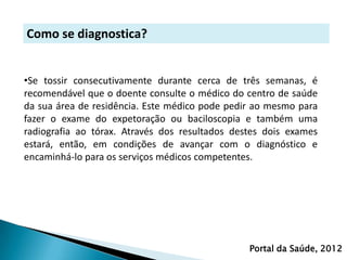 Como se diagnostica?


•Se tossir consecutivamente durante cerca de três semanas, é
recomendável que o doente consulte o médico do centro de saúde
da sua área de residência. Este médico pode pedir ao mesmo para
fazer o exame do expetoração ou baciloscopia e também uma
radiografia ao tórax. Através dos resultados destes dois exames
estará, então, em condições de avançar com o diagnóstico e
encaminhá-lo para os serviços médicos competentes.




                                                Portal da Saúde, 2012
 