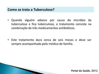 Como se trata a Tuberculose?

• Quando alguém adoece por causa do micróbio da
  tuberculose e fica tuberculoso, o tratamento consiste na
  combinação de três medicamentos antibióticos.


• Este tratamento dura cerca de seis meses e deve ser
  sempre acompanhado pelo médico de família.




                                            Portal da Saúde, 2012
 