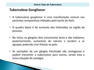 Outros Tipos de Tuberculose

Tuberculose Ganglionar
• A tuberculose ganglionar é uma manifestação comum nos
  pacientes seropositivos infetados pelo bacilo de Koch.

• O quadro típico é de aumento dos linfonodos na região do
  pescoço.

• No início, os gânglios têm crescimento lento e são indolores;
  posteriormente, aumentam de volume e tendem a se
  agrupar, podendo criar fístulas na pele.

• As secreções de um gânglio fistulizado são contagiosas e
  podem transmitir a tuberculose para outros, sendo esta a
  única situação de contágio.
 