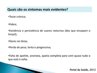Quais são os sintomas mais evidentes?
•Tosse crónica;

•Febre;

•Existência e persistência de suores noturnos (dos que ensopam o
lençol);

•Dores no tórax;

•Perda de peso, lenta e progressiva;

•Falta de apetite, anorexia, apatia completa para com quase tudo o
que está à volta.


                                                 Portal da Saúde, 2012
 