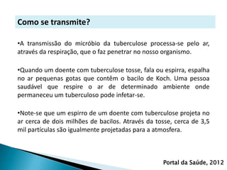 Como se transmite?

•A transmissão do micróbio da tuberculose processa-se pelo ar,
através da respiração, que o faz penetrar no nosso organismo.

•Quando um doente com tuberculose tosse, fala ou espirra, espalha
no ar pequenas gotas que contêm o bacilo de Koch. Uma pessoa
saudável que respire o ar de determinado ambiente onde
permaneceu um tuberculoso pode infetar-se.

•Note-se que um espirro de um doente com tuberculose projeta no
ar cerca de dois milhões de bacilos. Através da tosse, cerca de 3,5
mil partículas são igualmente projetadas para a atmosfera.



                                                  Portal da Saúde, 2012
 
