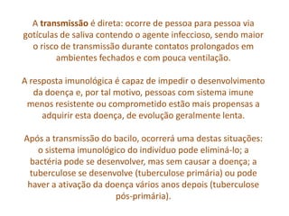 A transmissão é direta: ocorre de pessoa para pessoa via
gotículas de saliva contendo o agente infeccioso, sendo maior
  o risco de transmissão durante contatos prolongados em
         ambientes fechados e com pouca ventilação.

A resposta imunológica é capaz de impedir o desenvolvimento
   da doença e, por tal motivo, pessoas com sistema imune
 menos resistente ou comprometido estão mais propensas a
     adquirir esta doença, de evolução geralmente lenta.

Após a transmissão do bacilo, ocorrerá uma destas situações:
   o sistema imunológico do indivíduo pode eliminá-lo; a
 bactéria pode se desenvolver, mas sem causar a doença; a
 tuberculose se desenvolve (tuberculose primária) ou pode
 haver a ativação da doença vários anos depois (tuberculose
                       pós-primária).
 