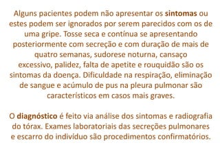 Alguns pacientes podem não apresentar os sintomas ou
estes podem ser ignorados por serem parecidos com os de
     uma gripe. Tosse seca e contínua se apresentando
 posteriormente com secreção e com duração de mais de
       quatro semanas, sudorese noturna, cansaço
   excessivo, palidez, falta de apetite e rouquidão são os
sintomas da doença. Dificuldade na respiração, eliminação
   de sangue e acúmulo de pus na pleura pulmonar são
           característicos em casos mais graves.

O diagnóstico é feito via análise dos sintomas e radiografia
do tórax. Exames laboratoriais das secreções pulmonares
e escarro do indivíduo são procedimentos confirmatórios.
 